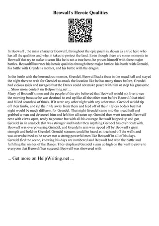 Beowulf s Heroic Qualities
In Beowulf , the main character Beowulf, throughout the epic poem is shown as a true hero who
has all the qualities and what it takes to protect the land. Even though there are some moments in
Beowulf that try to make it seem like he is not a true hero, he proves himself with three major
battles. Beowulfillustrates his heroic qualities through three major battles: his battle with Grendel,
his battle with Grendel s mother, and his battle with the dragon.
In the battle with the horrendous monster, Grendel, Beowulf had a feast in the mead hall and stayed
the night there to wait for Grendel to attack the location like he has many times before. Grendel
had vicious raids and ravaged that the Danes could not make peace with him or stop his gruesome
... Show more content on Helpwriting.net ...
Many of Beowulf s men and the people of the city believed that Beowulf would not live to see
the morning because he was destined to end up like all the other men before Beowulf that tried
and failed countless of times. If it were any other night with any other man, Grendel would rip
off their limbs, and rip their life away from them and feed off of their lifeless bodies but that
night would be much different for Grendel. That night Grendel came into the mead hall and
grabbed a man and devoured him and left him all eaten up. Grendel then went towards Beowulf
next with claws open, ready to pounce but with all his courage Beowulf hopped up and got
Grendel in an armlock that was stronger and harder then anything Grendel has ever dealt with.
Beowulf was overpowering Grendel, and Grendel s arm was ripped off by Beowulf s great
strength and hold on Grendel. Grendel screams could be heard as it echoed off the walls and
was overwhelmed as he never met a strong powerful men like Beowulf in all of his days.
Grendel fled the scene, knowing his days are numbered and Beowulf had won the battle and
fulfilling the wishes of the Danes. They displayed Grendel s arm up high on the wall to prove to
everyone that Beowulf has succeed. Beowulf was showered with
... Get more on HelpWriting.net ...
 