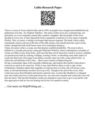 Lolita Research Paper
There is a town in Texas called Lolita; and in 1959, its people were enraged and embattled by the
publication of Lolita , by Vladimir Nabokov. The name of their town now connoted rape, not
patriotism, as it was originally named after a patriot s daughter. But the people of this town
decided to wait it out, as they figured the book s popularity would have to lose steam eventually
(Wells). This, of course, is taking a lot longer than anyone expected. The book Lolita, widely
considered a classic and one of the best of the 20th century, has transformed into a part of pop
culture, though the book itself looses some of its meaning in doing so.
Today, the name Lolita is a noun, one that denotes youthful desirability. The noun Lolita is
defined as a sexually precocious young girl (Merriam Webster). Some contemporary examples of
Lolitas are Miley Cyrus, Katy Perry, and Lana Del Ray; all of whom have tried to iconize a childish
yet promiscuous look by sucking a lollipop, wearing a frock, or absorbing some other aspect of
youth into their look. Pop singer Lana Delray recently came out with a song called Lolita , in
which she self identifies with Lolita ... Show more content on Helpwriting.net ...
He has a momentary lapse in his normally inflated ego, and realizes that maybe Lolita doesn t
want him as much as he wants her. If this is true, then Dolores Haze is truly a rape victim.
Furthermore, Humbert admits that regardless of what he does to Lolita, she will always come
back, as she had absolutely nowhere else to go (142). Though at the end of the novel, when
Lolita runs away from Humbert and marries someone else, it seems like Humbert is a changed
man who really truly loves Lolita and misses her, one must also consider that Lolita had a new life
that she chose. The fact that Humbert would even attempt to coerce her to give it up and be with
him again proves that he was not looking out for her, he wanted to control
... Get more on HelpWriting.net ...
 