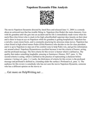 Napoleon Dynamite Film Analysis
The movie Napoleon Dynamite directed by Jared Hess and released June 11, 2004 is a comedy
about an awkward teen that has trouble fitting in. Napoleon (Jon Heder) the main character, lives
with his grandma until she gets into an accident and his life is immediately made worse when his
uncle Rico (Jon Gries) who is stuck in his high schoolfootball superstar days knocks on their door
and is there to keep an eye on Napoleon while his grandma is getting hospitalized. Napoleon has
a red afro, wears moon boots, and is constantly practicing his atrocious ninja moves. Napoleon has
a best friend in high school names Pedro (Efren Ramirez) who decides to run for class president,
and it is up to Napoleon to step out of his comfort zone to help Pedro win, and get his information
out around school. Napoleon Dynamitewas excellent because it met the criteria of humor, acting,
and the profound message. The first criteria for this review is humor which is defined as, The
quality that makes something laughable, amusing or funniness ( Humor, 2017, para. 1). The
second criteria is acting, which is defined as the practice of representing a character before
cameras ( Acting n.d., para. 1.). Lastly, the third piece of criteria for this review is the profound
message and profound is defined as, extending under the surface ( Profound n.d., para. 1). The
audience for this review is somebody who has not seen the movie Napoleon Dynamite, someone
who has a different opinion on the movie or
... Get more on HelpWriting.net ...
 