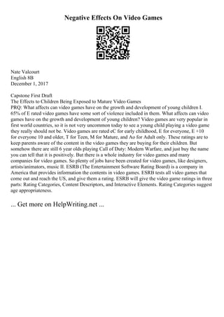 Negative Effects On Video Games
Nate Valcourt
English 8B
December 1, 2017
Capstone First Draft
The Effects to Children Being Exposed to Mature Video Games
PRQ: What affects can video games have on the growth and development of young children I.
65% of E rated video games have some sort of violence included in them. What affects can video
games have on the growth and development of young children? Video games are very popular in
first world countries, so it is not very uncommon today to see a young child playing a video game
they really should not be. Video games are rated eC for early childhood, E for everyone, E +10
for everyone 10 and older, T for Teen, M for Mature, and Ao for Adult only. These ratings are to
keep parents aware of the content in the video games they are buying for their children. But
somehow there are still 6 year olds playing Call of Duty: Modern Warfare, and just buy the name
you can tell that it is positively. But there is a whole industry for video games and many
companies for video games. So plenty of jobs have been created for video games, like designers,
artists/animators, music II. ESRB (The Entertainment Software Rating Board) is a company in
America that provides information the contents in video games. ESRB tests all video games that
come out and reach the US, and give them a rating. ESRB will give the video game ratings in three
parts: Rating Categories, Content Descriptors, and Interactive Elements. Rating Categories suggest
age appropriateness.
... Get more on HelpWriting.net ...
 