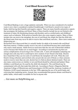 Cord Blood Research Paper
Cord Blood Banking is now a huge epidemic nationally. What was once considered to be medical
waste is now what is considered a medical breakthrough. Cord blood is stored in two types of
banks, both having their benefits and negative aspects. There are many benefits and positive aspects
that accompany the banking cord blood. Many of these benefits include but are not limited to the
treatment of many life threatening diseases and disorders such as cerebral palsy and childhood
cancer such as leukemia. With positives benefits there also come negative aspects. Many of these
include who can receive the transplant, the cost of cord blood, the simple fact that the child who
the blood came from may never be able to receive that cord blood, and also... Show more content on
Helpwriting.net ...
Researchers have discovered that it is actually harder for adults to be treated with cord blood
than bone marrow. Children usually receive one unit of cord blood because their small bodies
only need a small amount. Adults however need more than the one unit of blood that children
receive because their bodies are so much bigger. According to eurostemcells.org there are
serious complications of receiveing to few of stem cells. A stem cell transplant containing not
enough stem cells may fail or could lead to slow creation of new blood in the body. Doctors
have found that if they use two units of cord blood, the transplant will work. When the cord
blood is being collected, each newborn only can provide one unit of blood, so when someone
needs to receive more than one unit, doctors have to find an almost identical match. There are
also many controversies on whether or not cord blood should be collected and banked. Many
children s cord blood can t be used by the child who donated it. The cord blood may be
contaminated with cells that made that child sick. According to Parent s Magazine Both the
American College of Obstetricians and Gynecologists (ACOG) and the American Academy of
Pediatrics (AAP) issued statements in the late 1990s opposing the use of for profit banks and
criticizing their marketing tactics. Instead, they recommended that parents donate cord blood to
public banks, which make it available for free to anyone who
... Get more on HelpWriting.net ...
 