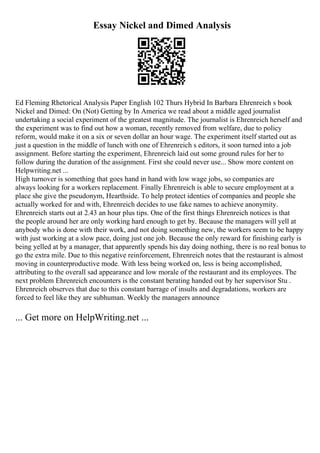 Essay Nickel and Dimed Analysis
Ed Fleming Rhetorical Analysis Paper English 102 Thurs Hybrid In Barbara Ehrenreich s book
Nickel and Dimed: On (Not) Getting by In America we read about a middle aged journalist
undertaking a social experiment of the greatest magnitude. The journalist is Ehrenreich herself and
the experiment was to find out how a woman, recently removed from welfare, due to policy
reform, would make it on a six or seven dollar an hour wage. The experiment itself started out as
just a question in the middle of lunch with one of Ehrenreich s editors, it soon turned into a job
assignment. Before starting the experiment, Ehrenreich laid out some ground rules for her to
follow during the duration of the assignment. First she could never use... Show more content on
Helpwriting.net ...
High turnover is something that goes hand in hand with low wage jobs, so companies are
always looking for a workers replacement. Finally Ehrenreich is able to secure employment at a
place she give the pseudonym, Hearthside. To help protect identies of companies and people she
actually worked for and with, Ehrenreich decides to use fake names to achieve anonymity.
Ehrenreich starts out at 2.43 an hour plus tips. One of the first things Ehrenreich notices is that
the people around her are only working hard enough to get by. Because the managers will yell at
anybody who is done with their work, and not doing something new, the workers seem to be happy
with just working at a slow pace, doing just one job. Because the only reward for finishing early is
being yelled at by a manager, that apparently spends his day doing nothing, there is no real bonus to
go the extra mile. Due to this negative reinforcement, Ehrenreich notes that the restaurant is almost
moving in counterproductive mode. With less being worked on, less is being accomplished,
attributing to the overall sad appearance and low morale of the restaurant and its employees. The
next problem Ehrenreich encounters is the constant berating handed out by her supervisor Stu .
Ehrenreich observes that due to this constant barrage of insults and degradations, workers are
forced to feel like they are subhuman. Weekly the managers announce
... Get more on HelpWriting.net ...
 