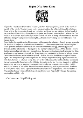 Rights Of A Fetus Essay
Rights of a Fetus Essay Every life is valuable, whether the life is growing inside of the womb or
outside of the womb. There are many controversies regarding the subject of the rights of a fetus.
Some believe that because the fetus it not yet in this world and has not yet taken its first breath, it
has no rights. Others believe that right at conception, the fetushas human rights. I believe that God
made all of us unique individuals right at fertilization and even as a tiny new form of life, we were
all human beings which possess human rights. A fetus is its own being and should have its own
human rights.
Fetus Rights through Gestation The argument still stands today whether a fetus is its own person in
the womb or if it s just an attachment of the mother. I ... Show more content on Helpwriting.net ...
In the germinal period which includes the creation of the fertilized egg, called a zygote, cell
division, and the attachment of the zygote to the uterine wall (Santrock, J., 2008). To me, I believe
that the germinal period is the only prenatal stage that you would not completely consider the fetus
as a human being because, though it is a living organism, it shows no indication of being a human.
Once in the embryonic period and fetal period, I believe the fetus should have complete human
rights. The embryonic stage is the stage when the embryo begins to develop organs which are the
first characteristics of a human being. This is why I would consider the embryo to be a human and
having human rights from two weeks till birth. According to the law (in most states), it is said that
women may not have an abortion after twenty three weeks and at twenty three weeks a child is
able to live outside of the womb. I have learned this because my, now 3 year old niece, was born
at twenty three weeks and is a perfectly healthy child today with no problems. This means that a
fetus can be aborted when viable to live outside of the womb. Regrettably, though, the seeming
clarity of the viability rule
... Get more on HelpWriting.net ...
 
