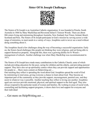 Sister Of St Joseph Challenges
The Sisters of St Joseph is an Australian Catholic organisation. It was founded in Penola, South
Australia in 1866 by Mary MacKillop and Reverend Julian E Tenison Woods. There are about
886 sisters living and ministering throughout Australia, New Zealand, East Timor, Ireland, Brazil,
Scotland and Peru. The Sisters of St Joseph participate in God s mission by serving across a wide
range of ministries, to meet needs in a variety of ways. Josephites seek to never see a need without
doing something about it .
The Josephites faced a few challenges along the way of becoming a successful organisation. Early
on, the Sisters faced challenges like people not thinking they were religious, and not being able to
support themselves properly. Alongside this, there was a growing dislike for Fr Wood s
management of schools. Another challenge was when Mary MacKillop was excommunicated in
1871.
The Sisters of St Joseph have made many contributions to the Catholic Church, some of which
include providing education for the poor, caring for children and the elderly, and providing pastoral
support. They have also set up spirituality centres where they can provide support and opportunities
for people to ... Show more content on Helpwriting.net ...
One teaching they reflect is spreading the word about God. Josephites spread the word of God
by ministering in rural areas, giving everyone a chance to learn about God. They become an
important part of the community as they provide support, encouragement, pastoral care, and they
assist in whatever way is possible. Another teaching they reflect is loving one another. Josephites
aged care services provide emotional, physical, and spiritual support to the frail aged. They also
always respond to the particular needs of women and families. By working in areas of social work,
counselling and facilitating support programs, it shows their love and support for everyone and
their individual
... Get more on HelpWriting.net ...
 