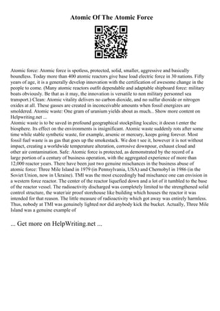 Atomic Of The Atomic Force
Atomic force: Atomic force is spotless, protected, solid, smaller, aggressive and basically
boundless. Today more than 400 atomic reactors give base load electric force in 30 nations. Fifty
years of age, it is a generally develop innovation with the certification of awesome change in the
people to come. (Many atomic reactors outfit dependable and adaptable shipboard force: military
boats obviously. Be that as it may, the innovation is versatile to non military personnel sea
transport.) Clean: Atomic vitality delivers no carbon dioxide, and no sulfur dioxide or nitrogen
oxides at all. These gasses are created in inconceivable amounts when fossil energizes are
smoldered. Atomic waste: One gram of uranium yields about as much... Show more content on
Helpwriting.net ...
Atomic waste is to be saved in profound geographical stockpiling locales; it doesn t enter the
biosphere. Its effect on the environments is insignificant. Atomic waste suddenly rots after some
time while stable synthetic waste, for example, arsenic or mercury, keeps going forever. Most
fossil fuel waste is as gas that goes up the smokestack. We don t see it, however it is not without
impact, creating a worldwide temperature alteration, corrosive downpour, exhaust cloud and
other air contamination. Safe: Atomic force is protected, as demonstrated by the record of a
large portion of a century of business operation, with the aggregated experience of more than
12,000 reactor years. There have been just two genuine mischances in the business abuse of
atomic force: Three Mile Island in 1979 (in Pennsylvania, USA) and Chernobyl in 1986 (in the
Soviet Union, now in Ukraine). TMI was the most exceedingly bad mischance one can envision in
a western force reactor. The center of the reactor liquefied down and a lot of it tumbled to the base
of the reactor vessel. The radioactivity discharged was completely limited to the strengthened solid
control structure, the water/air proof storehouse like building which houses the reactor it was
intended for that reason. The little measure of radioactivity which got away was entirely harmless.
Thus, nobody at TMI was genuinely lighted nor did anybody kick the bucket. Actually, Three Mile
Island was a genuine example of
... Get more on HelpWriting.net ...
 