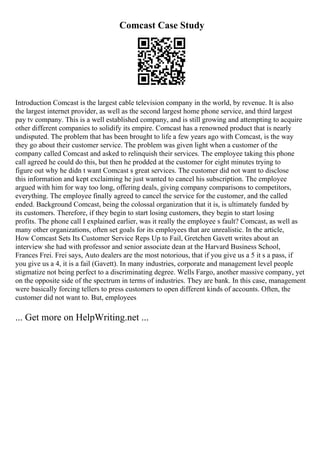 Comcast Case Study
Introduction Comcast is the largest cable television company in the world, by revenue. It is also
the largest internet provider, as well as the second largest home phone service, and third largest
pay tv company. This is a well established company, and is still growing and attempting to acquire
other different companies to solidify its empire. Comcast has a renowned product that is nearly
undisputed. The problem that has been brought to life a few years ago with Comcast, is the way
they go about their customer service. The problem was given light when a customer of the
company called Comcast and asked to relinquish their services. The employee taking this phone
call agreed he could do this, but then he prodded at the customer for eight minutes trying to
figure out why he didn t want Comcast s great services. The customer did not want to disclose
this information and kept exclaiming he just wanted to cancel his subscription. The employee
argued with him for way too long, offering deals, giving company comparisons to competitors,
everything. The employee finally agreed to cancel the service for the customer, and the called
ended. Background Comcast, being the colossal organization that it is, is ultimately funded by
its customers. Therefore, if they begin to start losing customers, they begin to start losing
profits. The phone call I explained earlier, was it really the employee s fault? Comcast, as well as
many other organizations, often set goals for its employees that are unrealistic. In the article,
How Comcast Sets Its Customer Service Reps Up to Fail, Gretchen Gavett writes about an
interview she had with professor and senior associate dean at the Harvard Business School,
Frances Frei. Frei says, Auto dealers are the most notorious, that if you give us a 5 it s a pass, if
you give us a 4, it is a fail (Gavett). In many industries, corporate and management level people
stigmatize not being perfect to a discriminating degree. Wells Fargo, another massive company, yet
on the opposite side of the spectrum in terms of industries. They are bank. In this case, management
were basically forcing tellers to press customers to open different kinds of accounts. Often, the
customer did not want to. But, employees
... Get more on HelpWriting.net ...
 