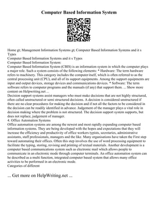 Computer Based Information System
Home gt; Management Information Systems gt; Computer Based Information Systems and it s
Types
Computer Based Information Systems and it s Types
Computer Based Information System:
Computer Based Information System (CBIS) is an information system in which the computer plays
a major role. Such a system consists of the following elements: * Hardware: The term hardware
refers to machinery. This category includes the computeritself, which is often referred to as the
central processing unit (CPU), and all of its support equipments. Among the support equipments are
input and output devices, storage devices and communications devices. * Software: The term
software refers to computer programs and the manuals (if any) that support them. ... Show more
content on Helpwriting.net ...
Decision support systems assist managers who must make decisions that are not highly structured,
often called unstructured or semi structured decisions. A decision is considered unstructured if
there are no clear procedures for making the decision and if not all the factors to be considered in
the decision can be readily identified in advance. Judgement of the manager plays a vital role in
decision making where the problem is not structured. The decision support system supports, but
does not replace, judgement of manager.
4. Office Automation Systems
Office automation systems are among the newest and most rapidly expanding computer based
information systems. They are being developed with the hopes and expectations that they will
increase the efficiency and productivity of office workers typists, secretaries, administrative
assistants, staff professionals, managers and the like. Many organisations have taken the First step
toward automating their offices. Often this step involves the use of word processing equipment to
facilitate the typing, storing, revising and printing of textual materials. Another development is a
computer based communications system such as electronic mail which allows people to
communicate in an electronic mode through computer terminals. An office automation system can
be described as a multi function, integrated computer based system that allows many office
activities to be performed in an electronic mode.
Categories of different
... Get more on HelpWriting.net ...
 