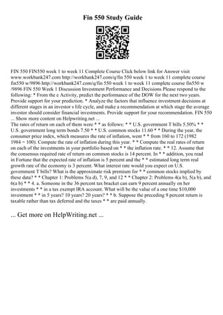 Fin 550 Study Guide
FIN 550 FIN550 week 1 to week 11 Complete Course Click below link for Answer visit
www.workbank247.com http://workbank247.com/q/fin 550 week 1 to week 11 complete course
fin550 w/9896 http://workbank247.com/q/fin 550 week 1 to week 11 complete course fin550 w
/9896 FIN 550 Week 1 Discussion Investment Performance and Decisions Please respond to the
following: * From the e Activity, predict the performance of the DOW for the next two years.
Provide support for your prediction. * Analyze the factors that influence investment decisions at
different stages in an investor s life cycle, and make a recommendation at which stage the average
investor should consider financial investments. Provide support for your recommendation. FIN 550
... Show more content on Helpwriting.net ...
The rates of return on each of them were * * as follows: * * U.S. government T bills 5.50% * *
U.S. government long term bonds 7.50 * * U.S. common stocks 11.60 * * During the year, the
consumer price index, which measures the rate of inflation, went * * from 160 to 172 (1982
1984 = 100). Compute the rate of inflation during this year. * * Compute the real rates of return
on each of the investments in your portfolio based on * * the inflation rate. * * 12. Assume that
the consensus required rate of return on common stocks is 14 percent. In * * addition, you read
in Fortune that the expected rate of inflation is 5 percent and the * * estimated long term real
growth rate of the economy is 3 percent. What interest rate would you expect on U.S.
government T bills? What is the approximate risk premium for * * common stocks implied by
these data? * * Chapter 1: Problems 5(a d), 7, 9, and 12 * * Chapter 2: Problems 4(a b), 5(a b), and
6(a b) * * 4. a. Someone in the 36 percent tax bracket can earn 9 percent annually on her
investments * * in a tax exempt IRA account. What will be the value of a one time $10,000
investment * * in 5 years? 10 years? 20 years? * * b. Suppose the preceding 9 percent return is
taxable rather than tax deferred and the taxes * * are paid annually.
... Get more on HelpWriting.net ...
 