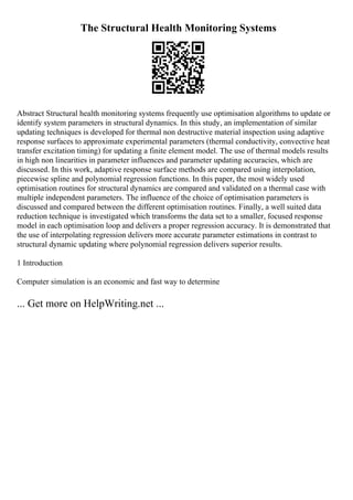 The Structural Health Monitoring Systems
Abstract Structural health monitoring systems frequently use optimisation algorithms to update or
identify system parameters in structural dynamics. In this study, an implementation of similar
updating techniques is developed for thermal non destructive material inspection using adaptive
response surfaces to approximate experimental parameters (thermal conductivity, convective heat
transfer excitation timing) for updating a finite element model. The use of thermal models results
in high non linearities in parameter influences and parameter updating accuracies, which are
discussed. In this work, adaptive response surface methods are compared using interpolation,
piecewise spline and polynomial regression functions. In this paper, the most widely used
optimisation routines for structural dynamics are compared and validated on a thermal case with
multiple independent parameters. The influence of the choice of optimisation parameters is
discussed and compared between the different optimisation routines. Finally, a well suited data
reduction technique is investigated which transforms the data set to a smaller, focused response
model in each optimisation loop and delivers a proper regression accuracy. It is demonstrated that
the use of interpolating regression delivers more accurate parameter estimations in contrast to
structural dynamic updating where polynomial regression delivers superior results.
1 Introduction
Computer simulation is an economic and fast way to determine
... Get more on HelpWriting.net ...
 