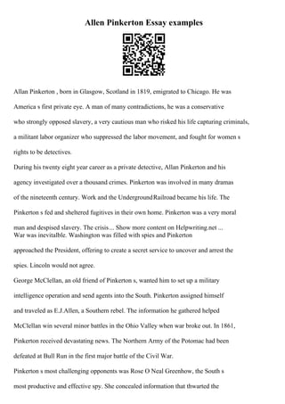 Allen Pinkerton Essay examples
Allan Pinkerton , born in Glasgow, Scotland in 1819, emigrated to Chicago. He was
America s first private eye. A man of many contradictions, he was a conservative
who strongly opposed slavery, a very cautious man who risked his life capturing criminals,
a militant labor organizer who suppressed the labor movement, and fought for women s
rights to be detectives.
During his twenty eight year career as a private detective, Allan Pinkerton and his
agency investigated over a thousand crimes. Pinkerton was involved in many dramas
of the nineteenth century. Work and the UndergroundRailroad became his life. The
Pinkerton s fed and sheltered fugitives in their own home. Pinkerton was a very moral
man and despised slavery. The crisis... Show more content on Helpwriting.net ...
War was inevitalble. Washington was filled with spies and Pinkerton
approached the President, offering to create a secret service to uncover and arrest the
spies. Lincoln would not agree.
George McClellan, an old friend of Pinkerton s, wanted him to set up a military
intelligence operation and send agents into the South. Pinkerton assigned himself
and traveled as E.J.Allen, a Southern rebel. The information he gathered helped
McClellan win several minor battles in the Ohio Valley when war broke out. In 1861,
Pinkerton received devastating news. The Northern Army of the Potomac had been
defeated at Bull Run in the first major battle of the Civil War.
Pinkerton s most challenging opponents was Rose O Neal Greenhow, the South s
most productive and effective spy. She concealed information that thwarted the
 