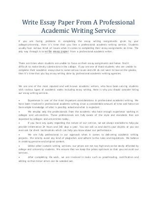 Write Essay Paper From A Professional 
Academic Writing Service 
If you are facing problems in completing the essay writing assignments given by your 
college/university, then it’s time that you hire a professional academic writing service. Students 
usually face various kinds of issues when it comes to completing their essay assignments on time. The 
only way through is to write essay paper from a professional academic writer. 
There are times when students are unable to focus on their essay assignments and hence find it 
difficult to make timely submissions in the college. If you are one of those students who are unable to 
complete their academic essays due to some serious issues and still do not want to lose on the grades, 
then it’s time that you buy essay writing done by professional academic writing agencies. 
We are one of the most reputed and well known academic writers, who have been serving students 
with various types of academic works including essay writing. Here is why you should consider hiring 
our essay writing services. 
 Experience is one of the most important considerations in professional academic writing. We 
have been involved in professional academic writing since a considerable amount of time and hence we 
have ample knowledge of what is possibly asked and what is expected. 
 We employ only the professionals from the academic who have enough experience working in 
colleges and universities. These professionals are fully aware of the style and standards that are 
expected by colleges and universities today. 
 If you have any query regarding the nature of our service, we are always available to help you 
provide information 24 hours and 365 days a year. You can call us and clarify your doubts or you can 
even ask for client testimonials which can help you know about our performance. 
 We are fully professional in our approach when it comes to delivering academic writing 
projects. We strictly avoid any kind of plagiarism and adhere to the rules and regulations. We believe 
in creating genuine and original content. 
 Unlike other content writing services, our prices are not too high and can be easily afforded by 
college and university students. We ensure that we keep the prices optimum so that you can avail our 
services. 
 After completing the work, we are involved in tasks such as proofreading, rectification and 
editing so that minor errors can be weeded out. 
