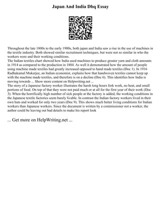 Japan And India Dbq Essay
Throughout the late 1800s to the early 1900s, both japan and India saw a rise in the use of machines in
the textile industry. Both showed similar recruitment techniques, but were not so similar in who the
workers were and their working conditions.
The Indian textiles chart showed how India used machines to produce greater yarn and cloth amounts
in 1914 as compared to the production in 1884. As well it demonstrated how the amount of people
using machine made textiles had greatly increased opposed to hand made textiles (Doc 1). In 1916
Radhakamal Mukerjee, an Indian economist, explains how that handwoven textiles cannot keep up
with the machine made textiles, and therefore is on a decline (Doc 6). This identifies how India is
moving towards ... Show more content on Helpwriting.net ...
The story of a Japanese factory worker illustrates the harsh long hours fork work, no heat, and small
portions of food. On top of that they were not paid much or at all for the first year of their work (Doc
3). When the horrifically high number of sick people at the factory is added, the working conditions in
the Japanese textile factories seem barely livable. In contrast the Indian factory workers lived in their
own huts and worked for only two years (Doc 9). This shows much better living conditions for Indian
workers than Japanese workers. Since the document is written by a commissioner not a worker, the
author could be leaving out bad details to make his report look
... Get more on HelpWriting.net ...
 