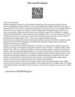 The Cost Of A Degree
The Cost Of A Degree
With the changing economy, no one has lifetime employment. But community colleges provide
lifetime employability. Barack Obama. In our last presidential term Obama said these words upon a
proposal that will forever leave an impression and hope on Americans all over. Free college tuition for
the first two years. A proposal in which he believes kindergarten through fourteen or (the first two
years of community college) should be a part of our education system. This would have an impact
nationwide but particularly in my hometown where according to the U.S. Census Bureau in 2014 22%
of Yakima county lives in a below poverty level rate. With poverty levels rising not only locally but
nationwide free college tuition would ... Show more content on Helpwriting.net ...
By allowing free college tuition the ambition gap would become more achievable to students making
them thrive in less stressful schooling environments knowing their college tuition wouldn t be a
burden of accelerating in academics.
Another way free college tuition would benefit our country is by allowing the education gap at the
bottom to no longer set a standard on education students receive. Thomas L. Friedman author of The
World Is Flat , states, So it made it possible for relatively wealthy people to organize into self taxing
districts. And that meant that wealthy people, by associating with each other, could tax themselves at
relatively low rates and still produce very high per capita per student school budgets, because of their
bigger homes and higher property tax assessments. (360). Funding plays a major role in how many
schools are educated and at what level by levels of poverty, but by allowing free college tuition
students can look at more schools that offer some of the best of education.
In order to minimize the numbers gap of students trying to thrive in earning a degree, free college
tuition can allow students to pursue more degrees in less sought after jobs. Friedman states, According
to the National Science Foundation, half of America s scientists and engineers are forty years or older,
and the
... Get more on HelpWriting.net ...
 