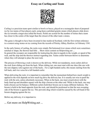 Essay on Curling and Team
Curling is a precision team sport similar to bowls or bocce, played on a rectangular sheet of prepared
ice by two teams of four players each, using heavy polished granite stones which players slide down
the ice towards a target area called the house. Points are scored for the number of stones that a team
has closer to the centre of the target than the closest of the other team s stones.
The game is thought to have been invented in late medieval Scotland, with the first written reference
to a contest using stones on ice coming from the records of Paisley Abbey, Renfrew, in February 1541.
In the early history of curling, the rocks were simply flat bottomed river stones which were sometimes
notched or shape; the thrower had little ... Show more content on Helpwriting.net ...
In general the sweepers are responsible for instructing the skip in regards to the weight, or speed of the
rock, and the skip and the thrower instruct regarding aim. Teams confer between throws to determine
where they will attempt to place the next rock.
The process of throwing a rock is known as the delivery. While not mandatory, most curlers deliver
the rock from sliding out from the hack. When sliding out, one must start with one shoe (the one with
the non slippery sole) against one of the hacks . For a right handed curler, this means starting from the
left hack, and vice versa for a left handed curler.
When delivering the rock, it is important to remember that the momentum behind how much weight is
applied to the rock depends on how much leg drive the delivery has. It is usually not wise to push the
rock with the arm, unless absolutely necessary. When in the hack, one must crouch down with the
body lined up and shoulders square with the skip s broom at the other end. While in the hack, one may
hold a broom out for balance. Different curlers hold their broom out in many different fashions. The
broom is held in the hand opposite from the rock, and should be positioned so that the non sweeping
side of the broom is against the ice. This prevents drag which would be caused by the soft head of the
broom dragging against the ice.
Before any delivery, it is important to
... Get more on HelpWriting.net ...
 