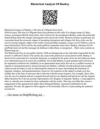 Rhetorical Analysis Of Banksy
Rhetorical Analysis of Banksy s The Son of a Migrant from Syria
With his piece The Son of a Migrant from Syria painted on the walls of a refugee camp in Calais,
France, anonymous British street artist, who is known by the pseudonym Banksy, enters the politically
fueled debate about the refugee and migrant crisis across the world. Western societies in particular are
concerned about the economic impact of accepting immigrants and refugees but Steve Jobs was the
son of a Syrian migrant. Apple is the world s most profitable company, it pays over $7 billion a year in
taxes (Neuendorf, 2015) said by the rarely publicly outspoken street artist. Banksy, infamous for his
graffitied street art and the messages he harbours within them, is recognized ... Show more content on
Helpwriting.net ...
The British artist has no true public identity. With no background on the individual responsible for the
mural it is difficult to know if he carries any clout in the political or sociocultural world. Banksy is
known to be somewhat of a socialistic democrat, as implied by the genre of his art, but otherwise there
is no information given to assess his credibility. Given that Banksy is quite popular and well known,
his reputation reinforces his credibility as an opinionated street artist, but not as a credible resource in
regards to immigration policy and government aid. Banksy s affinity towards political and socially
controversial art makes it easy to understand his interests in issues surrounding the treatment of
migrants, refugees, and humanitarianism. However, his expertise in the subject is made even less
reliable due to the lack of relevance Steve Jobs has with the actual situation. For example, Steve Jobs
was the son of a migrant and not a migrant himself and he was adopted and had never met his migrant
father therefore he is not an accurate representative for refugees or migrants. Banksy s visual appeal to
ethos is virtually non existent for those unfamiliar with his works. This may not effect the viewer s
engagement in the argument but makes them disregard Banksy s personal contribution to the
argument. Overall, the appeal to Ethos appears to be minimally effective in persuading the audience
towards his
... Get more on HelpWriting.net ...
 