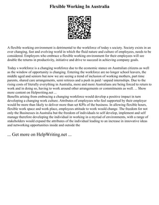 Flexible Working In Australia
A flexible working environment is detrimental to the workforce of today s society. Society exists in an
ever changing, fast and evolving world in which the fluid nature and culture of employees, needs to be
considered. Employers who embrace a flexible working environment for their employees will see
double the returns in productivity, initiative and drive to succeed in achieving company goals.
Today s workforce is a changing workforce due to the economic stance on Australian citizens as well
as the window of opportunity is changing. Entering the workforce are no longer school leavers, the
middle aged and seniors but now we are seeing a trend of inclusion of working mothers, part time
parents, shared care arrangements, semi retirees and a push in paid / unpaid internships. Due to the
rising costs of literally everything in Australia, more and more Australians are being forced to return to
work and in doing so, having to work around other arrangements or commitments as well. ... Show
more content on Helpwriting.net ...
Benefits arising from embracing a changing workforce would develop a positive impact in turn
developing a changing work culture. Attributes of employees who feel supported by their employer
would be more than likely to deliver more than set KPIs of the business. In allowing flexible hours,
flexible work space and work place, employees attitude to work would change. The freedom for not
only the Businesses in Australia but the freedom of individuals to self develop, implement and self
manage therefore developing the individual in working in a myriad of environments, with a range of
stakeholders would expand the attributes of the individual leading to an increase in innovative ideas
and networking opportunities inside and outside the
... Get more on HelpWriting.net ...
 