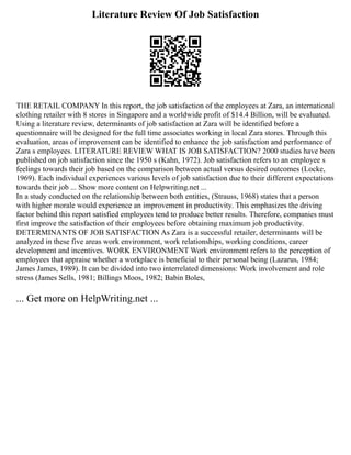 Literature Review Of Job Satisfaction
THE RETAIL COMPANY In this report, the job satisfaction of the employees at Zara, an international
clothing retailer with 8 stores in Singapore and a worldwide profit of $14.4 Billion, will be evaluated.
Using a literature review, determinants of job satisfaction at Zara will be identified before a
questionnaire will be designed for the full time associates working in local Zara stores. Through this
evaluation, areas of improvement can be identified to enhance the job satisfaction and performance of
Zara s employees. LITERATURE REVIEW WHAT IS JOB SATISFACTION? 2000 studies have been
published on job satisfaction since the 1950 s (Kahn, 1972). Job satisfaction refers to an employee s
feelings towards their job based on the comparison between actual versus desired outcomes (Locke,
1969). Each individual experiences various levels of job satisfaction due to their different expectations
towards their job ... Show more content on Helpwriting.net ...
In a study conducted on the relationship between both entities, (Strauss, 1968) states that a person
with higher morale would experience an improvement in productivity. This emphasizes the driving
factor behind this report satisfied employees tend to produce better results. Therefore, companies must
first improve the satisfaction of their employees before obtaining maximum job productivity.
DETERMINANTS OF JOB SATISFACTION As Zara is a successful retailer, determinants will be
analyzed in these five areas work environment, work relationships, working conditions, career
development and incentives. WORK ENVIRONMENT Work environment refers to the perception of
employees that appraise whether a workplace is beneficial to their personal being (Lazarus, 1984;
James James, 1989). It can be divided into two interrelated dimensions: Work involvement and role
stress (James Sells, 1981; Billings Moos, 1982; Babin Boles,
... Get more on HelpWriting.net ...
 