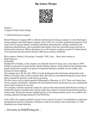 Bp-Amoco Merger
Chapter 1
Company Profiles before Merger
1.1 British Petroleum Company
British Petroleum Company (BP) is a British multinational oil and gas company. It is the third largest
energy company and fourth largest company in the world. It is vertically integrated and operates in all
areas of the oil and gas industry, including exploration and production, refining, distribution and
marketing, petrochemicals, power generation and trading. It also has renewable energy activities in
biofuels and wind power. BP has operations in over 80 countries, produces around 3.4 million barrels
of oil equivalent per day and has around 21,800 service stations worldwide.
BP at a glance: Industry | Oil and gas | Founded | 1909 | Type ... Show more content on
Helpwriting.net ...
Rockefeller.
Standard Oil of Indiana, as the company was officially known for many years, took shape in 1899.
Initially it consisted of a single facility outside Whiting, Indiana, which refined oil intro products that
people and business needed: axle grease for industrial machinery, paraffin wax for candles, and
kerosene for home lighting.
The company grew. By the early 1900s it was the leading provider of kerosene and gasoline in the
Midwest. Kerosene sales would eventually falter. But with car ownership booming across the United
States, demand for gasoline would only go up and up.
The first Amoco service station opened in Minneapolis, Minnesota, in 1912. Those were heady days
for the company. Rockefeller s Standard Oil Trust had been broken up the previous year, meaning that
Amoco had to stand on its own feet.
Two company scientists registered a patent for a process they had invented called thermal cracking. It
doubled the amount of gasoline that could be made from a barrel of oil and also boosted the gasoline s
octane rating. The process became standard practice in the refining industry, and it was credited with
averting a gasoline shortage during the First World War.
In the 1920s, the company decided to secure its own sources of crude oil. It established an exploration
and production business, Stanolind, with plans to look for oil mainly in the United States. In 1930
Stanolind crews found what they
... Get more on HelpWriting.net ...
 