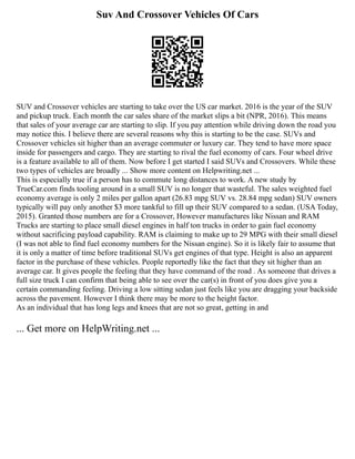 Suv And Crossover Vehicles Of Cars
SUV and Crossover vehicles are starting to take over the US car market. 2016 is the year of the SUV
and pickup truck. Each month the car sales share of the market slips a bit (NPR, 2016). This means
that sales of your average car are starting to slip. If you pay attention while driving down the road you
may notice this. I believe there are several reasons why this is starting to be the case. SUVs and
Crossover vehicles sit higher than an average commuter or luxury car. They tend to have more space
inside for passengers and cargo. They are starting to rival the fuel economy of cars. Four wheel drive
is a feature available to all of them. Now before I get started I said SUVs and Crossovers. While these
two types of vehicles are broadly ... Show more content on Helpwriting.net ...
This is especially true if a person has to commute long distances to work. A new study by
TrueCar.com finds tooling around in a small SUV is no longer that wasteful. The sales weighted fuel
economy average is only 2 miles per gallon apart (26.83 mpg SUV vs. 28.84 mpg sedan) SUV owners
typically will pay only another $3 more tankful to fill up their SUV compared to a sedan. (USA Today,
2015). Granted those numbers are for a Crossover, However manufactures like Nissan and RAM
Trucks are starting to place small diesel engines in half ton trucks in order to gain fuel economy
without sacrificing payload capability. RAM is claiming to make up to 29 MPG with their small diesel
(I was not able to find fuel economy numbers for the Nissan engine). So it is likely fair to assume that
it is only a matter of time before traditional SUVs get engines of that type. Height is also an apparent
factor in the purchase of these vehicles. People reportedly like the fact that they sit higher than an
average car. It gives people the feeling that they have command of the road . As someone that drives a
full size truck I can confirm that being able to see over the car(s) in front of you does give you a
certain commanding feeling. Driving a low sitting sedan just feels like you are dragging your backside
across the pavement. However I think there may be more to the height factor.
As an individual that has long legs and knees that are not so great, getting in and
... Get more on HelpWriting.net ...
 