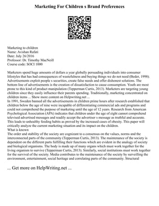 Marketing For Children s Brand Preferences
Marketing to children
Name: Avishan Rafati
Date: July 26/2016
Professor: Dr. Timothy MacNeill
Course code: SOCI 1000
Marketers spend huge amounts of dollars a year globally persuading individuals into consumer
lifestyles that has had consequences of wastefulness and buying things we do not need (Beder, 1998).
Advertisements exploit people s securities, create false needs and offer dishonest solutions. The
bottom line of advertisements is the creation of dissatisfaction to cause consumption. Youth are most
prone to this kind of product manipulation (Tepperman Curtis, 2013). Marketers are targeting young
children since they easily influence their parents spending. Traditionally, marketing concentrated on
children items ... Show more content on Helpwriting.net ...
In 1991, Sweden banned all the advertisements in children prime hours after research established that
children below the age of nine were incapable of differentiating commercial ads and programs and
could not comprehend the purpose of marketing until the age of 12 years. Research from American
Psychological Association (APA) indicates that children under the age of eight cannot comprehend
televised advertised messages and readily accept the advertiser s message as truthful and accurate.
This leads to unhealthy feeding habits as proved by the increased cases of obesity. This paper will
critically analyze the current marketing situation and its impact on the children.
What is known
The order and stability of the society are cognizant to a consensus on the values, norms and the
interconnected parts of the community (Tepperman Curtis, 2013). The maintenance of the society is
dependent on the different parts fulfilling their functions which are evident in the analogy of society
and biological organisms. The body is made up of many organs which must work together for the
living organism to survive (Tepperman Curtis, 2013). Similarly, social institutions must work together
for the survival of the society. Media contributes to the maintenance of the society by surveilling the
environment, entertainment, social heritage and correlating parts of the community. Structural
... Get more on HelpWriting.net ...
 