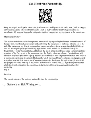 Cell Membrane Permeability
Only uncharged, small, polar molecules, (such as water) and hydrophobic molecules, (such as oxygen,
carbon dioxide) and lipid soluble molecules (such as hydrocarbons) can freely pass across the
membrane. All ions and large polar molecules (such as glucose) are not permeable to the membrane.
Membrane structure
The plasma membrane maintains dynamic homeostasis by separating the internal metabolic events of
the cell from its external environment and controlling the movement of materials into and out of the
cell. The membrane is a double phospholipid membrane, also referred to as a phospholipid bilayer,
and has polar hydrophilic ( water loving ) phosphate heads around the outside and non polar
hydrophobic ( water fearing ) fatty acid tails on the inside of the membrane. Slight variations in these
structure of the fatty acids in the membrane alter the fluidity of the membrane. Phospholipids with
saturated fatty acid pack more tightly, because of the nature of their single carbon bonds. This leads to
a more rigid membrane. Unsaturated fatty acids, which have double carbon bonds, limit packing and
result in a more flexible membrane. Cholesterol molecules distributed throughout the phospholipid
bilayer provide some stability to the plasma membranes of animal cells. At higher temperatures the
cholesterol molecules allow the membrane to be firmer, at lower temperatures they allow for
flexibility.
Fig. 1
Proteins
The mosaic nature of the proteins scattered within the phospholipid
... Get more on HelpWriting.net ...
 
