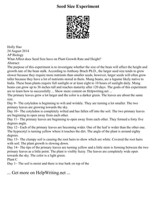 Seed Size Experiment
Holly Hao
24 August 2014
AP Biology
What Affect does Seed Size have on Plant Growth Rate and Height?
Abstract:
The purpose of this experiment is to investigate whether the size of the bean will affect the height and
growth rate of the bean stalk. According to Anthony Brach Ph.D., the larger seed size tends to grow
slower because they require more nutrients than smaller seeds, however, larger seeds will often grow
taller because they have a lot of nutrients stored in them. Mung beans, are a legume likely native to
India. These bean plants require full sunlight or at least eight to 10 hours of sunlight daily. Mung
beans can grow up to 36 inches tall and reaches maturity after 120 days. The goals of this experiment
are to learn how to successfully ... Show more content on Helpwriting.net ...
The primary leaves grew a lot larger and the color is a darker green. The leaves are about the same
size.
Day 9~ The cotyledon is beginning to wilt and wrinkle. They are turning a lot smaller. The two
primary leaves are growing towards the sky.
Day 10~ The cotyledon is completely wilted and has fallen off into the soil. The two primary leaves
are beginning to open away from each other.
Day 11~ The primary leaves are beginning to open away from each other. They formed a forty five
degrees angle.
Day 12~ Each of the primary leaves are becoming wider. One of the leaf is wider than the other one.
The hypocotyl is turning yellow where it touches the dirt. The angle of the plant is around eighty
degrees.
Day 13~ The clumpy soil is causing the root hairs to show which are white. Covered the root hairs
with soil. The plant growth is slowing down.
Day 14~ The tips of the primary leaves are turning yellow and a little stem is forming between the two
primary leaves as a little point. The plant is visibly fuzzy. The leaves are completely wide open
towards the sky. The color is a light green.
Plant C
Day 1~ The soil is moist and there is tree bark on top of the
... Get more on HelpWriting.net ...
 