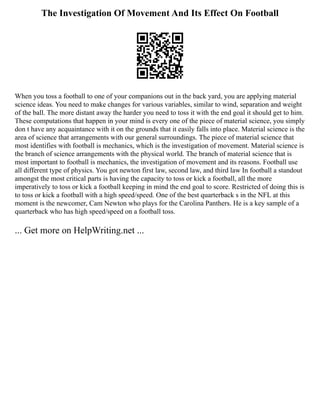 The Investigation Of Movement And Its Effect On Football
When you toss a football to one of your companions out in the back yard, you are applying material
science ideas. You need to make changes for various variables, similar to wind, separation and weight
of the ball. The more distant away the harder you need to toss it with the end goal it should get to him.
These computations that happen in your mind is every one of the piece of material science, you simply
don t have any acquaintance with it on the grounds that it easily falls into place. Material science is the
area of science that arrangements with our general surroundings. The piece of material science that
most identifies with football is mechanics, which is the investigation of movement. Material science is
the branch of science arrangements with the physical world. The branch of material science that is
most important to football is mechanics, the investigation of movement and its reasons. Football use
all different type of physics. You got newton first law, second law, and third law In football a standout
amongst the most critical parts is having the capacity to toss or kick a football, all the more
imperatively to toss or kick a football keeping in mind the end goal to score. Restricted of doing this is
to toss or kick a football with a high speed/speed. One of the best quarterback s in the NFL at this
moment is the newcomer, Cam Newton who plays for the Carolina Panthers. He is a key sample of a
quarterback who has high speed/speed on a football toss.
... Get more on HelpWriting.net ...
 