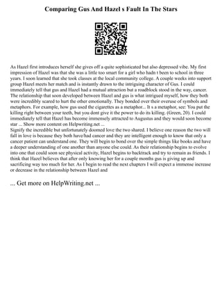 Comparing Gus And Hazel s Fault In The Stars
As Hazel first introduces herself she gives off a quite sophisticated but also depressed vibe. My first
impression of Hazel was that she was a little too smart for a girl who hadn t been to school in three
years. I soon learned that she took classes at the local community college. A couple weeks into support
group Hazel meets her match and is instantly drawn to the intriguing character of Gus. I could
immediately tell that gus and Hazel had a mutual attraction but a roadblock stood in the way, cancer.
The relationship that soon developed between Hazel and gus is what intrigued myself, how they both
were incredibly scared to hurt the other emotionally. They bonded over their overuse of symbols and
metaphors. For example, how gus used the cigarettes as a metaphor... It s a metaphor, see: You put the
killing right between your teeth, but you dont give it the power to do its killing. (Green, 20). I could
immediately tell that Hazel has become immensely attracted to Augustus and they would soon become
star ... Show more content on Helpwriting.net ...
Signify the incredible but unfortunately doomed love the two shared. I believe one reason the two will
fall in love is because they both have/had cancer and they are intelligent enough to know that only a
cancer patient can understand one. They will begin to bond over the simple things like books and have
a deeper understanding of one another than anyone else could. As their relationship begins to evolve
into one that could soon see physical activity, Hazel begins to backtrack and try to remain as friends. I
think that Hazel believes that after only knowing her for a couple months gus is giving up and
sacrificing way too much for her. As I begin to read the next chapters I will expect a immense increase
or decrease in the relationship between Hazel and
... Get more on HelpWriting.net ...
 