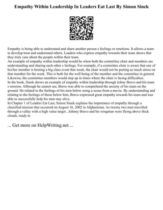 Empathy Within Leadership In Leaders Eat Last By Simon Sinek
Empathy is being able to understand and share another person s feelings or emotions. It allows a team
to develop trust and understand others. Leaders who express empathy towards their team shows that
they truly care about the people within their team.
An example of empathy within leadership would be when both the committee chair and members are
understanding and sharing each other s feelings. For example, if a committee chair is aware that one of
his/her member is hosting a big class event that week, the chair would not be putting as much stress on
that member for the week. This is both for the well being of the member and the committee in general.
Likewise, the committee members would step up in times where the chair is facing difficulties.
In the book, Sinek shows an example of empathy within leadership through Johny Bravo and his team
s mission. Although he cannot see, Bravo was able to comprehend the anxiety of his team on the
ground. He related to the feelings of his men below using a scene from a movie. By understanding and
relating to the feelings of those below him, Bravo expressed great empathy towards his team and was
able to successfully help his men stay alive.
In Chapter 1 of Leaders Eat Last, Simon Sinek explains the importance of empathy through a
classified mission that occurred on August 16, 2002 in Afghanistan. As twenty two men travelled
through a valley with a high value target , Johnny Bravo and his wingman were flying above thick
clouds, ready to
... Get more on HelpWriting.net ...
 