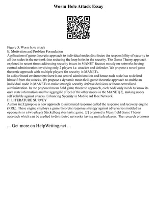Worm Hole Attack Essay
Figure 3: Worm hole attack
E. Motivation and Problem Formulation
Application of game theoretic approach to individual nodes distributes the responsibility of security to
all the nodes in the network thus reducing the loop holes in the security. The Game Theory approach
explored in recent times addressing security issues in MANET focuses mostly on networks having
central administration involving only 2 players i.e. attacker and defender. We propose a novel game
theoretic approach with multiple players for security in MANETs.
In a distributed environment there is no central administration and hence each node has to defend
himself from the attacks. We propose a dynamic mean ﬁeld game theoretic approach to enable an
individual node in MANETs to make strategic security defense decisions without centralized
administration. In the proposed mean ﬁeld game theoretic approach, each node only needs to know its
own state information and the aggregate effect of the other nodes in the MANET[2], making nodes
self reliable against attacks. Enhancing Security in Mobile Ad Hoc Network.
II. LITERATURE SURVEY
Author in [1] propose a new approach to automated response called the response and recovery engine
(RRE). These engine employs a game theoretic response strategy against adversaries modeled as
opponents in a two player Stackelberg stochastic game. [2] proposed a Mean field Game Theory
approach which can be applied to distributed networks having multiple players. The research proposes
... Get more on HelpWriting.net ...
 