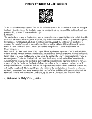Positive Principles Of Confucianism
To put the world in order, we must first put the nation in order; to put the nation in order, we must put
the family in order; to put the family in order, we must cultivate our personal life; and to cultivate our
personal life, we must first set our hearts right.
(Confucius)
The words above belong to Confucius, who was one of the most respected philosophers of all time. He
founded a social and political system of philosophy, and transmitted his ideas to a group of disciplines.
His teachings were later collected in a book known as the Analects by his followers. Confucius is
arguably the most influential person in Chinese history, and the effects of his teachings still remain
today. In short, Confucius was a Chinese philosopher and political ... Show more content on
Helpwriting.net ...
For example, he cared much about being respectful and loyal to one s parents. Also, he defended that
women must be obedient towards their husband, and men must protect their wives. Another Confucian
family ritual is to value children, and to care about the word of the elderly women in family. These are
the examples of Confucian family rituals, and these rituals were already existed in Chinese family
system before Confucius, too. Confucius expressed these traditions in a clear and impressive way. As
a result of this, the Confucian family rituals have reached up to the present day , and they are still
being complied today. Women and men are still expected to be respectful and protective, children are
still highly valued, and elderly are still powerful within in the family today in China. In conclusion,
the family system of China today was organized by Confucius, and his teachings of family rituals are
the rituals that has been used before Confucius, by the time of Confucius, and after him up to
... Get more on HelpWriting.net ...
 