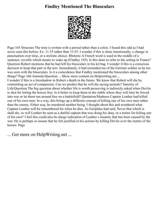 Findley Mentioned The Binoculars
Page 165 Structure The time is written with a period rather than a colon. I found this odd as I had
never seen this before. Ex. 11.55 rather than 11:55. I wonder if this is done intentionally, a change in
punctuation over time, or a stylistic choice. Rhetoric A French word is used in the middle of a
sentence: reveille which means to wake up (Findley 165). Is this done to refer to the setting in France?
Question Robert mentions that he had left his binoculars in his kit bag. I wonder if this is a conscious
decision to keep that part in the text. Immediately, it had reminded me of the German soldier as he too
was seen with the binoculars. Is it a coincidence that Findley mentioned the binoculars among other
things? Page 166 Animals/Question ... Show more content on Helpwriting.net ...
I wonder if this is a foreshadow to Robert s death in the future. We know that Robert will die by
committing an act of compassion. Can we predict that he will die saving animals? Sanctity of
Life/Question The big question about whether life is worth preserving is indirectly asked when Devlin
is shot for letting the horses free. Is it better to keep them in the stable where they will later be forced
into war or let them run around free on a battlefield? Quotation/Madness Captain Leather had killed
one of his own men. In a way, this brings up a different concept of killing one of his own men rather
than the enemy. Either way, he murdered another being. I thought about this and wondered what
Captain Leather will be remembered for when he dies. As Euripides had said, Never that which is
shall die, so will Leather be seen as a dutiful captain that was doing his duty, or a traitor for killing one
of his own? I feel this could also be alarge indication of Leather s insanity that has been caused by the
war. He is perhaps so insane that he felt justified in his actions by killing Devlin over the matter of the
horses. Page
... Get more on HelpWriting.net ...
 