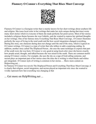 Flannery O Connor s Everything That Rises Must Converge
Flannery O Connor is a Georgian writer that is mainly known for her short writings about southern life
and religion. She (uses local color in her writings that make her style unique during that time) wrote
many short stories which in everyone of them she made perfectly her point across. Most of her stories
included a religious theme because she was Catholic, and she wanted to express her spiritual thoughts
on her writings. One of her famous story Everything That Rises Must Converge , O Connor illustrates
perfectly the ways of living in the rural south and the how social integration changed everything.
During this story, one character during does not change until the end of the story, which is typical on
O Connor writings. O Connor is a type of writer that who inlikes to add a surprising ending. In
addition, another story called The Displaced Person , she uses the same technique to express that part
of the south were she was born. O Connor is very good at using local color since she knows exactly
how people acted, thought, and talked because she was raised in the south. There are common motifs
among O Connor s stories. For example, she uses the sky as a sign of God calling someone, and
racism plays an important part of her stories since the time she is writing is when blacks and whites
got integrated.. O Connor style of writing is common in her stories. ... Show more content on
Helpwriting.net ...
In Flannery O Connor two novels The Displaced Person and Everything That Rises Must Converge, it
is clearly that religion, social integration, and racism played an important role since she wanted to
vividly represent how fast everything was changing at that
... Get more on HelpWriting.net ...
 