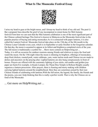 What Is The Mooncake Festival Essay
I arise my head to gaze at the bright moon, and I droop my head to think of my old sod. The poet Li
Bai s poignant lines describe the grief of one incompetent to return home for Mid Autumn
festival.From here we can seen that the Mid Autumn celebration is one of the most significant part of
the Chinese cultural heritage.This festival is known in Malaysia as the Mooncake festival due to the
popular practice of buying and eating mooncakes.As it is connected with paper lanterns, it is also
called the Lantern Festival. Mooncake festival take place on the 15th day of the 8th month in the
Chinese Lunar Calender every year, which is in September or early October in the Gregorian calendar.
On that day, the moon is assumed to appear at its fullest and brightest,a completed circle of the year.
The full moon is traditionally a symbol for ... Show more content on Helpwriting.net ...
Today, it is still an occasion for outdoor reunions among friends and relatives to enjoy the food and
watch the moon. On the 15th night when the moon is shinning its brightest, offerings of mooncakes,
deep fried chicken, roasted pork, water calthrops, yam, water melon seeds and Chinese tea are made to
deities and ancestors on the praying altar. Lighted lanterns are also hung conspicuously in front of
homes. Prayers are offered with the customary lighting of joss sticks, red candles and golden joss
paper are burnt.For example, in Kuala Lumpur, the Thean Hou Temple in Robson Heights usually
organizes a lantern procession. After prayers, there is feasting and merry making with children
carrying lighted lanterns around the neighborhood. Here they are sometimes joined by their non
Chinese friends of celebrating with lanterns.With the full moon, the legend, the family, the friends and
the poems, you can t help thinking that this is really a perfect world. That is why the Chinese are so
fond of the Mooncake
... Get more on HelpWriting.net ...
 