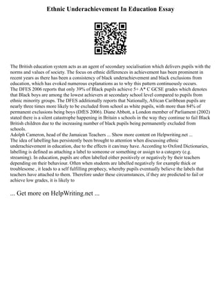 Ethnic Underachievement In Education Essay
The British education system acts as an agent of secondary socialisation which delivers pupils with the
norms and values of society. The focus on ethnic differences in achievement has been prominent in
recent years as there has been a consistency of black underachievement and black exclusions from
education, which has evoked numerous explanations as to why this pattern continuously occurs.
The DFES 2006 reports that only 39% of Black pupils achieve 5+ A* C GCSE grades which denotes
that Black boys are among the lowest achievers at secondary school level compared to pupils from
ethnic minority groups. The DFES additionally reports that Nationally, African Caribbean pupils are
nearly three times more likely to be excluded from school as white pupils, with more than 84% of
permanent exclusions being boys (DfES 2006). Diane Abbott, a London member of Parliament (2002)
stated there is a silent catastrophe happening in Britain s schools in the way they continue to fail Black
British children due to the increasing number of black pupils being permanently excluded from
schools.
Adolph Cameron, head of the Jamaican Teachers ... Show more content on Helpwriting.net ...
The idea of labelling has persistently been brought to attention when discussing ethnic
underachievement in education, due to the effects it can/may have. According to Oxford Dictionaries,
labelling is defined as attaching a label to someone or something or assign to a category (e.g.
streaming). In education, pupils are often labelled either positively or negatively by their teachers
depending on their behaviour. Often when students are labelled negatively for example thick or
troublesome , it leads to a self fulfilling prophecy, whereby pupils eventually believe the labels that
teachers have attached to them. Therefore under these circumstances, if they are predicted to fail or
achieve low grades, it is likely to
... Get more on HelpWriting.net ...
 