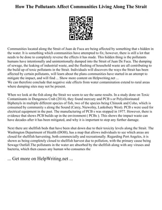 How The Pollutants Affect Communities Living Along The Strait
Communities located along the Strait of Juan de Fuca are being affected by something that s hidden in
the water. It is something which communities have attempted to fix; however, there is still a lot that
needs to be done to completely reverse the effects it has made. This hidden thing is the pollutants
humans have intentionally and unintentionally dumped into the Strait of Juan De Fuca. The dumping
of sewage, the leaking of industrial waste, and the flushing of household waste are all contributing to
the build up of toxic pollutants in the Strait. Individuals will discovers the ways the Strait has been
affected by certain pollutants, will learn about the plans communities have started in an attempt to
mitigate the impact, and will find ... Show more content on Helpwriting.net ...
We can therefore conclude that negative side effects from water contamination extend to rural areas
where dumping sites may not be present.
When we look at the fish along the Strait we seem to see the same results. In a study done on Toxic
Contaminants in Dungeness Crab (2014), they found mercury and PCB s or Polychlorinated
Biphenyls in multiple different species of fish, two of the species being Chinook and Coho, which is
consumed by community s along the Sound (Carey, Niewolny, Lanksbury West). PCB s were used for
electrical equipment in the past. The manufacturing of PCB s was stopped in 1977. However, there is
evidence that shows PCB builds up in the environment ( PCBs ). This shows the impact waste can
have decades after it has been mitigated, and why it is important to stop any further damage.
Next there are shellfish beds that have been shut down due to their toxicity levels along the Strait. The
Washington Department of Health (DOH), has a map that allows individuals to see which areas are
closed for shellfish harvesting, both commercially and recreationally. Regarding Port Angeles, it is
shown as being completely closed to shellfish harvest due to pollution, with the primary cause being
Sewage Outfall.The pollutants in the water are absorbed by the shellfish along with any viruses and
bacteria, which then causes any human who consumes the
... Get more on HelpWriting.net ...
 