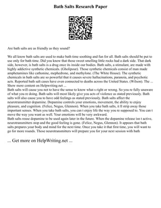Bath Salts Research Paper
Are bath salts are as friendly as they sound?
We all know bath salts are used to make bath time soothing and fun for all. Bath salts should be put to
use only for bath time. Did you know that those sweet smelling little rocks had a dark side. That dark
side, however, is bath salts is a drug once its inside our bodies. Bath salts, a stimulant, are made with
highly addictive synthetic chemicals. (Gholipour). Those synthetic chemicals consist of man made
amphetamines like cathonine, mephedrone, and methylone. (The White House). The synthetic
chemicals in bath salts are so powerful that it causes severe hallucinations, paranoia, and psychotic
acts. Reported bath salt cases have even connected to deaths across the United States. (Wilson). The ...
Show more content on Helpwriting.net ...
Bath salts will cause you not to have the sense to know what s right or wrong. So you re fully unaware
of what you re doing. Bath salts will most likely give you acts of violence as stated previously. Bath
salts will also cause you to have odd feelings as stated previously. Bath salts affect the
neurotransmitter dopamine. Dopamine controls your emotions, movement, the ability to enjoy
pleasure, and cognition. (Felice, Negus, Glennon). When you take bath salts, it ll strip away those
important senses. When you take bath salts, you can t enjoy life the way you re supposed to. You can t
move the way you want as well. Your emotions will be very awkward.
Bath salts reuse dopamine to be used again later in the future. When the dopamine release isn t active,
neurotransmitters stop and the good feeling is gone. (Felice, Negus, Glennon). It appears that bath
salts prepares your body and mind for the next time. Once you take it that first time, you will want to
go for more rounds. Those neurotransmitters will prepare you for your next session with bath
... Get more on HelpWriting.net ...
 
