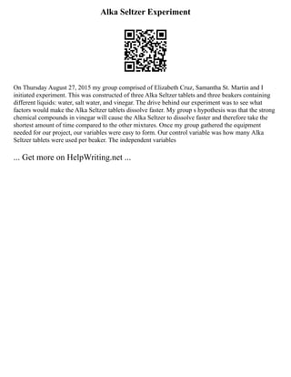 Alka Seltzer Experiment
On Thursday August 27, 2015 my group comprised of Elizabeth Cruz, Samantha St. Martin and I
initiated experiment. This was constructed of three Alka Seltzer tablets and three beakers containing
different liquids: water, salt water, and vinegar. The drive behind our experiment was to see what
factors would make the Alka Seltzer tablets dissolve faster. My group s hypothesis was that the strong
chemical compounds in vinegar will cause the Alka Seltzer to dissolve faster and therefore take the
shortest amount of time compared to the other mixtures. Once my group gathered the equipment
needed for our project, our variables were easy to form. Our control variable was how many Alka
Seltzer tablets were used per beaker. The independent variables
... Get more on HelpWriting.net ...
 