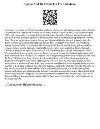 Bipolar And Its Effects On The Individual
Have you ever spent a lot of time around or just know of someone who has been diagnosed as bipolar?
Or somebody who doesn t act like they are all there? Bipolar is genetics wise, you can get it through
DNA. It has many effects not only through the individual themselves but also family, friends, jobs,
education. People who are diagnosed with this disorder have many amazing support systems behind
them. There are medications, groups, therapy and friends and family who will always be there for
them. The individual being diagnosed with bipolar don t see exactly what others see, with being
bipolar it causes conflict in the family with that being said on daily basis fighting, yelling, reckless
behavior occurs. Bipolar has many internal effects on ... Show more content on Helpwriting.net ...
Children who are at the age of ten now have a fear of not being good enough to step up in a family.
When somebody leaves a family due to the lack of parenting because the bipolar is taking control of
them children are now having to take over the role of the parenting jobs because who else will be there
for them? Children learn from children; it is so unlikely for a child to learn from a parent being
diagnosed with bipolar. With all the fighting going on, it will build up stress upon everybody else,
having stress in a house will only make thing ten times worse because with everybody being stressed
out, they will get annoyed faster, don t have the patience, and just do what they feel like doing just so
they can get the stress off them and take it onto somebody else and that will cause more fighting,
arguing, and yelling and where does that get you? Absolutely nowhere but back to where it all started.
Mood swings are also a big part of the disorder; you think everybody has mood swings? Well we all
do but with being diagnosed with bipolar it affects them more serious than other individuals who are
not diagnosed with
... Get more on HelpWriting.net ...
 