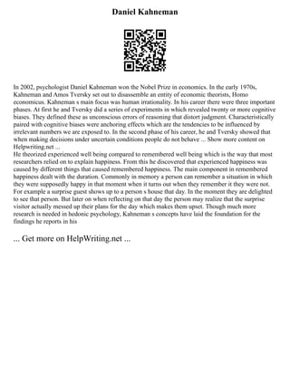 Daniel Kahneman
In 2002, psychologist Daniel Kahneman won the Nobel Prize in economics. In the early 1970s,
Kahneman and Amos Tversky set out to disassemble an entity of economic theorists, Homo
economicus. Kahneman s main focus was human irrationality. In his career there were three important
phases. At first he and Tversky did a series of experiments in which revealed twenty or more cognitive
biases. They defined these as unconscious errors of reasoning that distort judgment. Characteristically
paired with cognitive biases were anchoring effects which are the tendencies to be influenced by
irrelevant numbers we are exposed to. In the second phase of his career, he and Tversky showed that
when making decisions under uncertain conditions people do not behave ... Show more content on
Helpwriting.net ...
He theorized experienced well being compared to remembered well being which is the way that most
researchers relied on to explain happiness. From this he discovered that experienced happiness was
caused by different things that caused remembered happiness. The main component in remembered
happiness dealt with the duration. Commonly in memory a person can remember a situation in which
they were supposedly happy in that moment when it turns out when they remember it they were not.
For example a surprise guest shows up to a person s house that day. In the moment they are delighted
to see that person. But later on when reflecting on that day the person may realize that the surprise
visitor actually messed up their plans for the day which makes them upset. Though much more
research is needed in hedonic psychology, Kahneman s concepts have laid the foundation for the
findings he reports in his
... Get more on HelpWriting.net ...
 