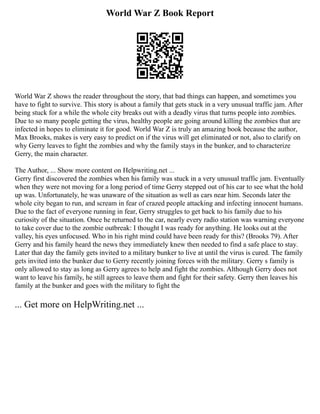 World War Z Book Report
World War Z shows the reader throughout the story, that bad things can happen, and sometimes you
have to fight to survive. This story is about a family that gets stuck in a very unusual traffic jam. After
being stuck for a while the whole city breaks out with a deadly virus that turns people into zombies.
Due to so many people getting the virus, healthy people are going around killing the zombies that are
infected in hopes to eliminate it for good. World War Z is truly an amazing book because the author,
Max Brooks, makes is very easy to predict on if the virus will get eliminated or not, also to clarify on
why Gerry leaves to fight the zombies and why the family stays in the bunker, and to characterize
Gerry, the main character.
The Author, ... Show more content on Helpwriting.net ...
Gerry first discovered the zombies when his family was stuck in a very unusual traffic jam. Eventually
when they were not moving for a long period of time Gerry stepped out of his car to see what the hold
up was. Unfortunately, he was unaware of the situation as well as cars near him. Seconds later the
whole city began to run, and scream in fear of crazed people attacking and infecting innocent humans.
Due to the fact of everyone running in fear, Gerry struggles to get back to his family due to his
curiosity of the situation. Once he returned to the car, nearly every radio station was warning everyone
to take cover due to the zombie outbreak: I thought I was ready for anything. He looks out at the
valley, his eyes unfocused. Who in his right mind could have been ready for this? (Brooks 79). After
Gerry and his family heard the news they immediately knew then needed to find a safe place to stay.
Later that day the family gets invited to a military bunker to live at until the virus is cured. The family
gets invited into the bunker due to Gerry recently joining forces with the military. Gerry s family is
only allowed to stay as long as Gerry agrees to help and fight the zombies. Although Gerry does not
want to leave his family, he still agrees to leave them and fight for their safety. Gerry then leaves his
family at the bunker and goes with the military to fight the
... Get more on HelpWriting.net ...
 