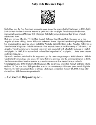 Sally Ride Research Paper
Sally Ride was the first American woman in space aboard the space shuttle Challenger. In 1903, Sally
Ride became the first American woman in space and after her flight, female astronauts became
increasingly common (McGraw Hill Glencoe). Ride help women to inspire their dream of study
science and math.
Ride was born on May 26, 1951 to Dale Burdell Ride and Carol Joyce Ride. She grew up in Los
Angeles with one sibling, Karen. Ride went to Portola Junior High and then Birmingham High School
but graduating from a private school called the Westlake School for Girls in Los Angeles. Ride went to
Swarthmore College for a little bit then took a few physics classes at the University of California, Los
Angeles. Then transfer over to Stanford University and graduated with a bachelor s degree in English
and physics. In 1987, Ride went to back to Standford to get her PhD in physics. ... Show more content
on Helpwriting.net ...
She works hard and train hard in the program to get the chance to go to space. Which later in 1983 she
was the first women to go into space. Dr. Sally Ride was accepted into the astronaut program in 1978.
She became the first American woman to orbit the earth when flew aboard the space shuttle
Challenger in June 1983 (McGraw Hill Glencoe). She has a broad spaced on June 28 and later return
on June 24. One year later, Ride got asked to serve on a mission specialist on a space shuttle flight in
October. The trip was canceled due to a tragic Challenger accident on January 28, 1986. Since after
the accident, Ride became the presidential
... Get more on HelpWriting.net ...
 