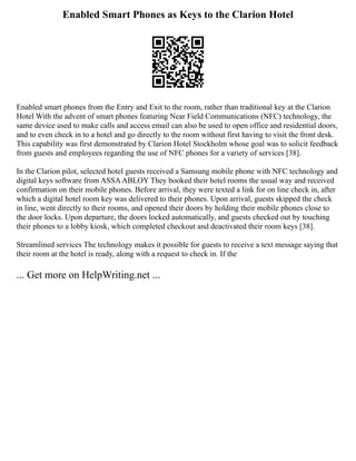 Enabled Smart Phones as Keys to the Clarion Hotel
Enabled smart phones from the Entry and Exit to the room, rather than traditional key at the Clarion
Hotel With the advent of smart phones featuring Near Field Communications (NFC) technology, the
same device used to make calls and access email can also be used to open office and residential doors,
and to even check in to a hotel and go directly to the room without first having to visit the front desk.
This capability was first demonstrated by Clarion Hotel Stockholm whose goal was to solicit feedback
from guests and employees regarding the use of NFC phones for a variety of services [38].
In the Clarion pilot, selected hotel guests received a Samsung mobile phone with NFC technology and
digital keys software from ASSAABLOY They booked their hotel rooms the usual way and received
confirmation on their mobile phones. Before arrival, they were texted a link for on line check in, after
which a digital hotel room key was delivered to their phones. Upon arrival, guests skipped the check
in line, went directly to their rooms, and opened their doors by holding their mobile phones close to
the door locks. Upon departure, the doors locked automatically, and guests checked out by touching
their phones to a lobby kiosk, which completed checkout and deactivated their room keys [38].
Streamlined services The technology makes it possible for guests to receive a text message saying that
their room at the hotel is ready, along with a request to check in. If the
... Get more on HelpWriting.net ...
 