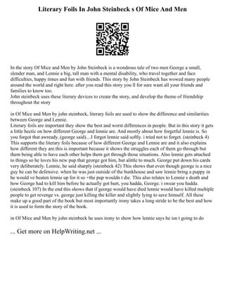 Literary Foils In John Steinbeck s Of Mice And Men
In the story Of Mice and Men by John Steinbeck is a wondrous tale of two men George a small,
slender man, and Lennie a big, tall man with a mental disability, who travel together and face
difficulties, happy times and fun with friends. This story by John Steinbeck has wowed many people
around the world and right here. after you read this story you ll for sure want all your friends and
families to know too.
John steinbeck uses these literary devices to create the story, and develop the theme of friendship
throughout the story
in Of Mice and Men by john steinbeck, literary foils are used to show the difference and similarities
between George and Lennie.
Literary foils are important they show the best and worst differences in people. But in this story it gets
a little hectic on how different George and lennie are. And mostly about how forgetful lennie is. So
you forgot that awready..(george said)....I forgot lennie said softly. i tried not to forget. (steinbeck 4)
This supports the literary foils because of how different George and Lennie are and it also explains
how different they are.this is important because it shows the struggles each of them go through but
them being able to have each other helps them get through those situations. Also lennie gets attached
to things so he loves his new pup that george got him, but alittle to much. George put down his cards
very deliberately. Lennie, he said sharply (steinbeck 42) This shows that even though george is a nice
guy he can be defensive. when he was just outside of the bunkhouse and saw lennie bring a puppy in
he would ve beaten lennie up for it so +the pup wouldn t die. This also relates to Lennie s death and
how George had to kill him before he actually got hurt, you hadda, George. i swear you hadda.
(steinbeck 107) In the end this shows that if george would have died lennie would have killed multiple
people to get revenge vs. george just killing the killer and slightly lying to save himself. All these
make up a good part of the book but most importantly irony takes a long stride to be the best and how
it is used to form the story of the book.
in Of Mice and Men by john steinbeck he uses irony to show how lennie says he isn t going to do
... Get more on HelpWriting.net ...
 