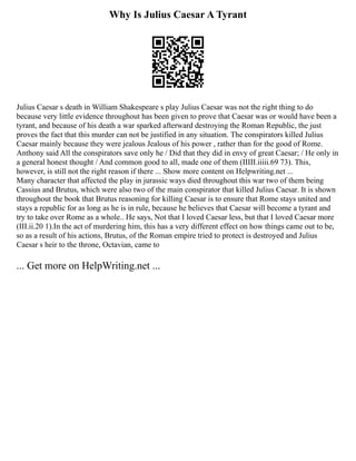 Why Is Julius Caesar A Tyrant
Julius Caesar s death in William Shakespeare s play Julius Caesar was not the right thing to do
because very little evidence throughout has been given to prove that Caesar was or would have been a
tyrant, and because of his death a war sparked afterward destroying the Roman Republic, the just
proves the fact that this murder can not be justified in any situation. The conspirators killed Julius
Caesar mainly because they were jealous Jealous of his power , rather than for the good of Rome.
Anthony said All the conspirators save only he / Did that they did in envy of great Caesar; / He only in
a general honest thought / And common good to all, made one of them (IIIII.iiiii.69 73). This,
however, is still not the right reason if there ... Show more content on Helpwriting.net ...
Many character that affected the play in jurassic ways died throughout this war two of them being
Cassius and Brutus, which were also two of the main conspirator that killed Julius Caesar. It is shown
throughout the book that Brutus reasoning for killing Caesar is to ensure that Rome stays united and
stays a republic for as long as he is in rule, because he believes that Caesar will become a tyrant and
try to take over Rome as a whole.. He says, Not that I loved Caesar less, but that I loved Caesar more
(III.ii.20 1).In the act of murdering him, this has a very different effect on how things came out to be,
so as a result of his actions, Brutus, of the Roman empire tried to protect is destroyed and Julius
Caesar s heir to the throne, Octavian, came to
... Get more on HelpWriting.net ...
 