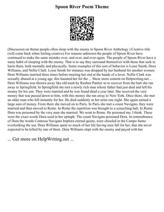 Spoon River Poem Theme
(Discussion on theme people often sleep with the enemy in Spoon River Anthology ) Creative title
(will come back when feeling creative) For reasons unknown the people of Spoon River have
continued to make the same mistake over, and over, and over again. The people of Spoon River have a
nasty habit of sleeping with the enemy. That is to say they surround themselves with those that seek to
harm them, both mentally and physically. Some examples of this sort of behavior is Loise Smith, Dora
Williams, and Nellie Clark. Loise Smith for instance was dropped by her husband for another women.
Dora Williams married three times before meeting her end at the hands of a lover. Nellie Clark was
sexually abused at a young age, this haunted her for the ... Show more content on Helpwriting.net ...
Dora Williams was thrown away like old trash by Reuben Pantier so to recover from the hurt she ran
away to Springfield. In Springfield she met a newly rich man whose father had just died and left his
money for his son. They were married and he was found dead a year later. She received the very
money that was passed down to him, with this money she ran away to New York. Once there, she met
an older man who fell instantly for her. He died suddenly in her arms one night. She again earned a
large sum of money. From there she moved on to Paris. In Paris she met a count Navigato, they were
married and then moved to Rome. In Rome the repetition was brought to a screeching halt. In Rome
Dora was poisoned by the very man she married. We went to Rome. He poisoned me, I think. These
were the exact words Dora used in her epitaph. The count Navigato poisoned Dora. In remembrance
of Dora the words Contessa Navigato Implora eternal quiete, were chiseled in the Campo Santo
overlooking the sea. Dora Williams spent so much of her life having men fall for her, that she never
expected to be killed by one of them. Dora Williams slept with the enemy and payed with her
... Get more on HelpWriting.net ...
 