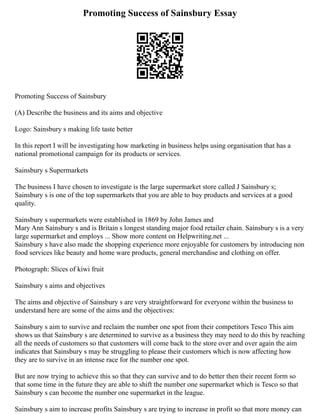 Promoting Success of Sainsbury Essay
Promoting Success of Sainsbury
(A) Describe the business and its aims and objective
Logo: Sainsbury s making life taste better
In this report I will be investigating how marketing in business helps using organisation that has a
national promotional campaign for its products or services.
Sainsbury s Supermarkets
The business I have chosen to investigate is the large supermarket store called J Sainsbury s;
Sainsbury s is one of the top supermarkets that you are able to buy products and services at a good
quality.
Sainsbury s supermarkets were established in 1869 by John James and
Mary Ann Sainsbury s and is Britain s longest standing major food retailer chain. Sainsbury s is a very
large supermarket and employs ... Show more content on Helpwriting.net ...
Sainsbury s have also made the shopping experience more enjoyable for customers by introducing non
food services like beauty and home ware products, general merchandise and clothing on offer.
Photograph: Slices of kiwi fruit
Sainsbury s aims and objectives
The aims and objective of Sainsbury s are very straightforward for everyone within the business to
understand here are some of the aims and the objectives:
Sainsbury s aim to survive and reclaim the number one spot from their competitors Tesco This aim
shows us that Sainsbury s are determined to survive as a business they may need to do this by reaching
all the needs of customers so that customers will come back to the store over and over again the aim
indicates that Sainsbury s may be struggling to please their customers which is now affecting how
they are to survive in an intense race for the number one spot.
But are now trying to achieve this so that they can survive and to do better then their recent form so
that some time in the future they are able to shift the number one supermarket which is Tesco so that
Sainsbury s can become the number one supermarket in the league.
Sainsbury s aim to increase profits Sainsbury s are trying to increase in profit so that more money can
 