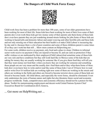 The Dangers of Child Work Force Essays
Child work force has been a problem for more than 100 years, some of our older generations have
been working for most of their life. Some kids have been working for most of their lives some of their
parents don t even work these kids get low money some of their parents sale them.Some of these kids
don t even have parents they are just wandering around streets looking for jobs.Some of these kids are
working in hazard jobs and domestic labour and carpet weaving and other horrible jobs and these kids
and not only missing out of their education but their health is at stake.Child Labour is increasing day
by day and it s because there s a lot of poor countries and some of these childrens parent is some times
ill so they can t work but that still ... Show more content on Helpwriting.net ...
For some work, children receive no payment, only food and a place to sleep. Children in informal
sector work receive no payment if they are injured or become ill, and can seek no protection if they
suffer violence or are maltreated by their employer.(Child Labour)And sometime some of these kids
are very sick and have conditions but they still work hard like in Mexico some of the kids that are
asking for money they are usually working for someone like if you give them food they will tell you
that they want money not food that s when you know they are working for someone and something
those people are are very mean and the usually don t feed them and/or they whip them.Some of these
kids don t even know how to write and/or read like some of these kids 2 out of 10 know how to read
and/or write.Over 8.4 million kids are working right now some of them are working in the streets and
others are working in the fields and others are forced to become terrorist slaves some of these kids are
forced to become maids. All child labour, and especially the worst forms, should be eliminated. It not
only undermines the roots of human nature and rights but also threatens future social and economic
progress worldwide. Trade, competitiveness and economic efficiency should not be a pretext for this
abuse. Toolkit for mainstreaming employment and decent work/United Nations System Chief
Executives Board for Coordination (ILO, Geneva,
... Get more on HelpWriting.net ...
 