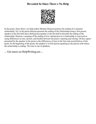 Revealed In Since There s No Help
In the poem, Since there s no help author Michael Drayton portrays the ending of a romantic
relationship. Yet, in the poem Drayton presents the ending of the relationship using a first person
speaker in the first half and a third person speaker in the last half to describe the ending of the
relationship. Drayton s meaning of the ending of love and passion in a relationship is conveyed as
using differences in tone, diction, and rhythm between the poem s opening and closing. On key aspect
presented by the speaker in the poem is the differences of tone in the first and second halves of the
poem. In the beginning of the poem, the speaker is in first person speaking to the person with whom
the relationship is ending. The tone is one of gladness
... Get more on HelpWriting.net ...
 