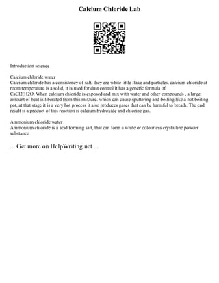 Calcium Chloride Lab
Introduction science
Calcium chloride water
Calcium chloride has a consistency of salt, they are white little flake and particles. calcium chloride at
room temperature is a solid, it is used for dust control it has a generic formula of
CaCl2(H2O. When calcium chloride is exposed and mix with water and other compounds , a large
amount of heat is liberated from this mixture. which can cause sputtering and boiling like a hot boiling
pot, at that stage it is a very hot process it also produces gases that can be harmful to breath. The end
result is a product of this reaction is calcium hydroxide and chlorine gas.
Ammonium chloride water
Ammonium chloride is a acid forming salt, that can form a white or colourless crystalline powder
substance
... Get more on HelpWriting.net ...
 